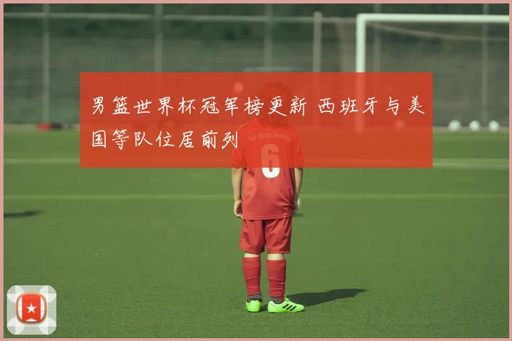 男篮世界杯冠军榜更新 西班牙与美国等队位居前列