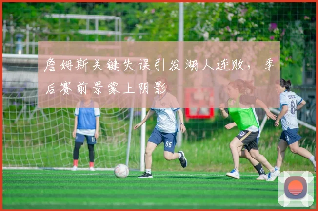 詹姆斯关键失误引发湖人连败，季后赛前景蒙上阴影