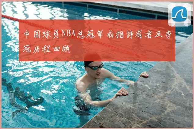 中国球员NBA总冠军戒指持有者及夺冠历程回顾
