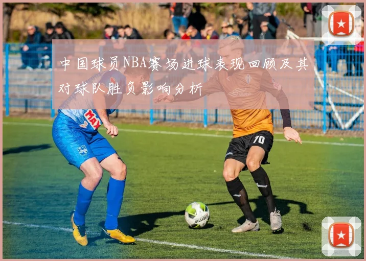 中国球员NBA赛场进球表现回顾及其对球队胜负影响分析