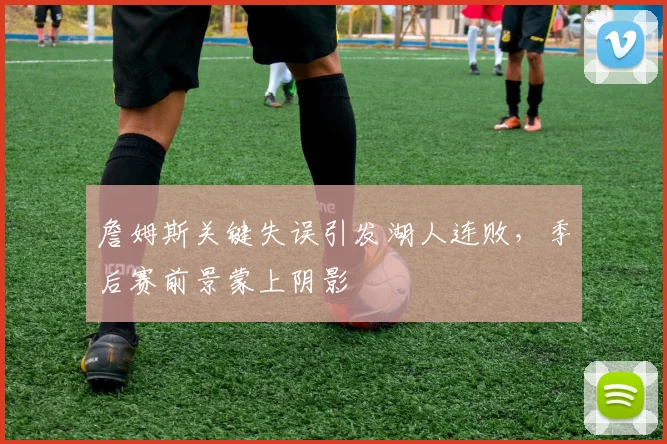 詹姆斯关键失误引发湖人连败，季后赛前景蒙上阴影