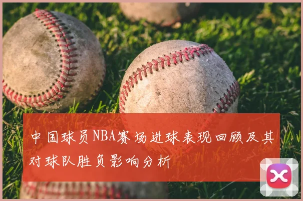 中国球员NBA赛场进球表现回顾及其对球队胜负影响分析
