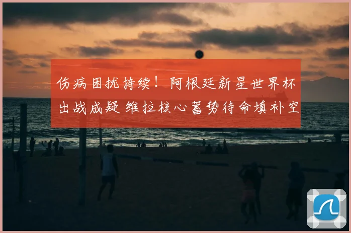伤病困扰持续!阿根廷新星世界杯出战成疑 维拉核心蓄势待命填补空缺_尼科帕斯_中场_欧冠