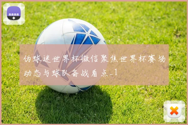 伪球迷世界杯微信聚焦世界杯赛场动态与球队备战看点_1