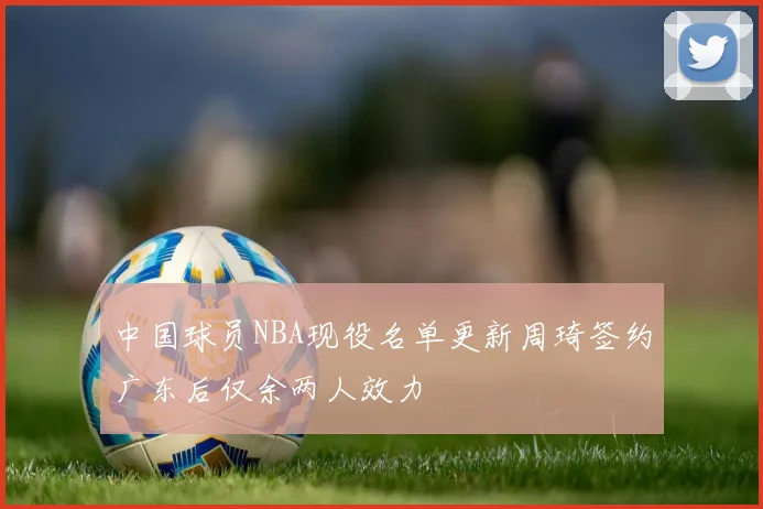 中国球员NBA现役名单更新周琦签约广东后仅余两人效力